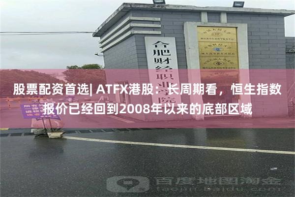 股票配资首选| ATFX港股：长周期看，恒生指数报价已经回到2008年以来的底部区域