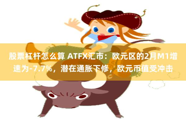 股票杠杆怎么算 ATFX汇市：欧元区的2月M1增速为-7.7%，潜在通胀下修，欧元币值受冲击