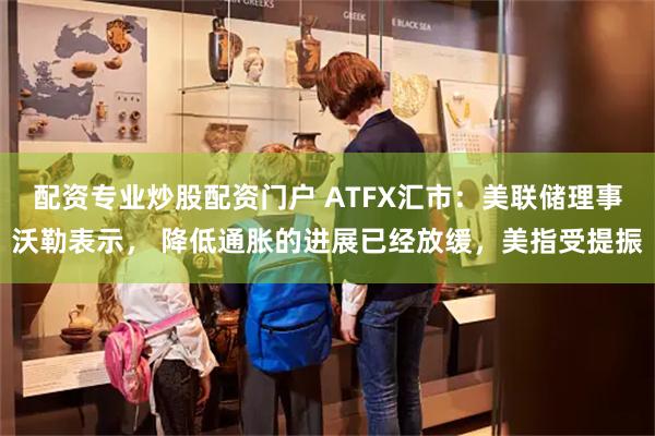 配资专业炒股配资门户 ATFX汇市：美联储理事沃勒表示， 降低通胀的进展已经放缓，美指受提振