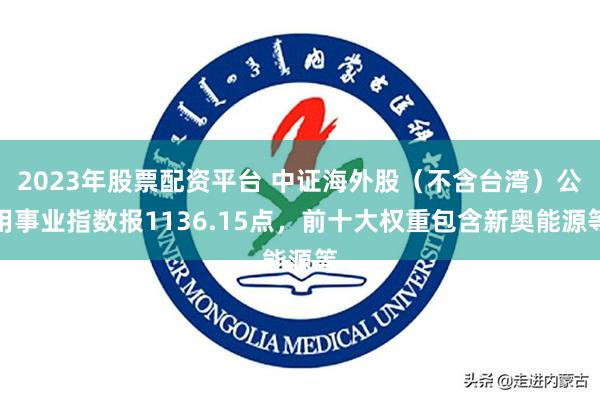 2023年股票配资平台 中证海外股（不含台湾）公用事业指数报1136.15点，前十大权重包含新奥能源等