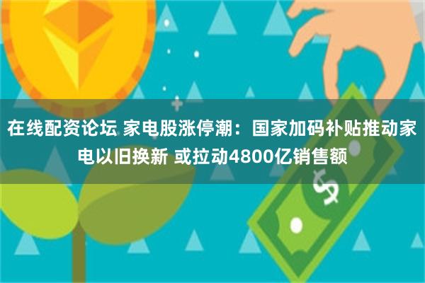 在线配资论坛 家电股涨停潮：国家加码补贴推动家电以旧换新 或拉动4800亿销售额