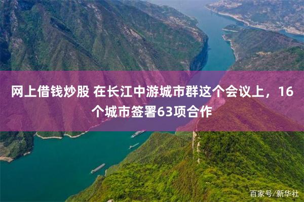 网上借钱炒股 在长江中游城市群这个会议上，16个城市签署63项合作