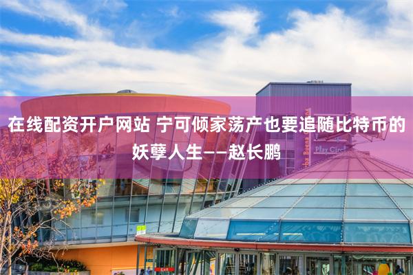 在线配资开户网站 宁可倾家荡产也要追随比特币的妖孽人生——赵长鹏