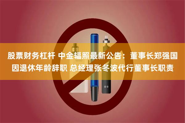 股票财务杠杆 中金辐照最新公告：董事长郑强国因退休年龄辞职 总经理张冬波代行董事长职责