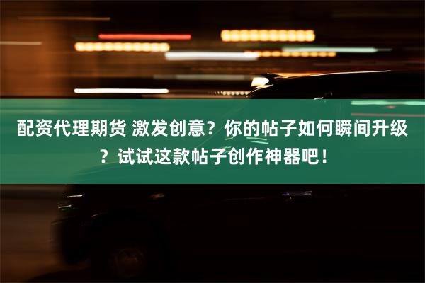 配资代理期货 激发创意？你的帖子如何瞬间升级？试试这款帖子创作神器吧！