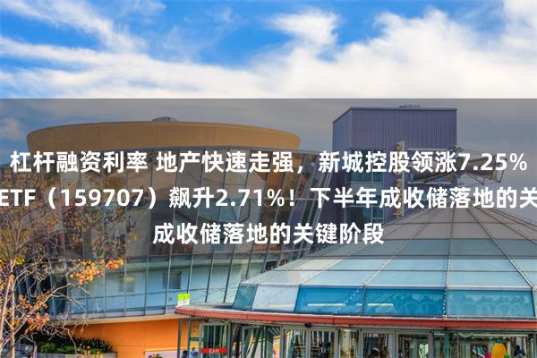 杠杆融资利率 地产快速走强，新城控股领涨7.25%，地产ETF（159707）飙升2.71%！下半年成收储落地的关键阶段