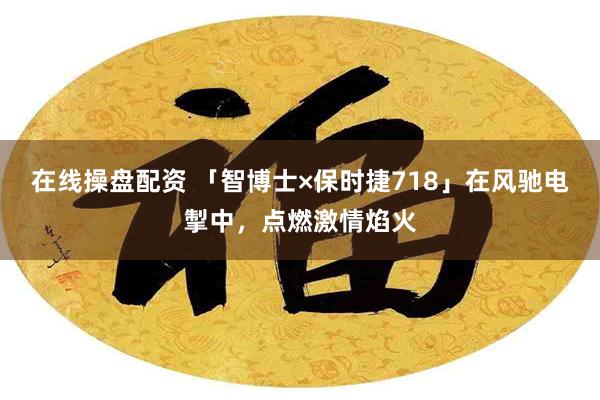 在线操盘配资 「智博士×保时捷718」在风驰电掣中，点燃激情焰火