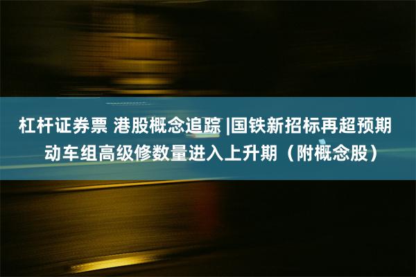 杠杆证券票 港股概念追踪 |国铁新招标再超预期  动车组高级修数量进入上升期（附概念股）