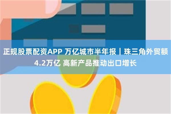 正规股票配资APP 万亿城市半年报｜珠三角外贸额4.2万亿 高新产品推动出口增长