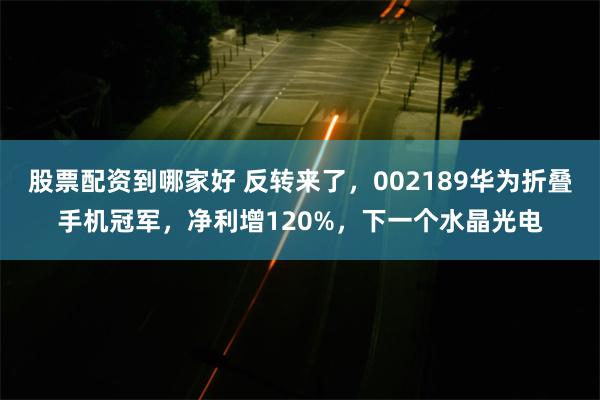 股票配资到哪家好 反转来了，002189华为折叠手机冠军，净利增120%，下一个水晶光电