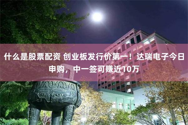 什么是股票配资 创业板发行价第一！达瑞电子今日申购，中一签可赚近10万