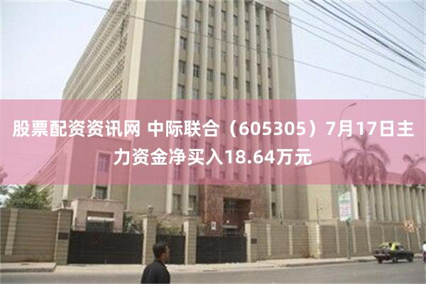 股票配资资讯网 中际联合（605305）7月17日主力资金净买入18.64万元