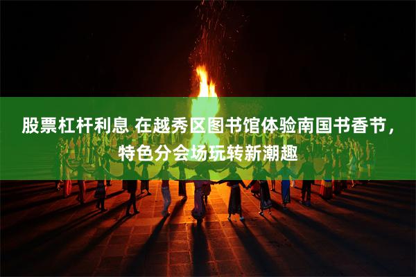 股票杠杆利息 在越秀区图书馆体验南国书香节，特色分会场玩转新潮趣