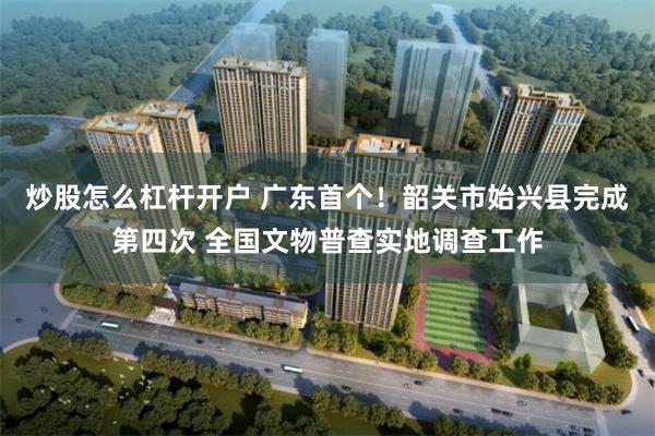 炒股怎么杠杆开户 广东首个！韶关市始兴县完成第四次 全国文物普查实地调查工作