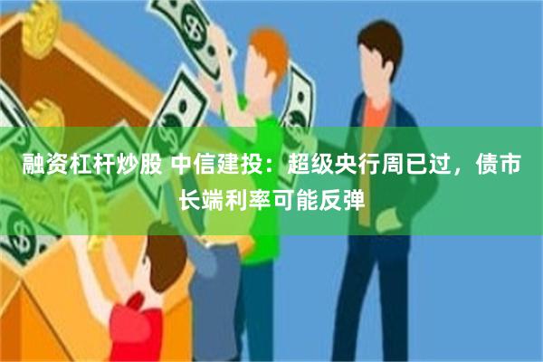 融资杠杆炒股 中信建投：超级央行周已过，债市长端利率可能反弹