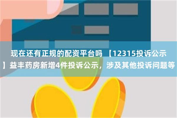 现在还有正规的配资平台吗 【12315投诉公示】益丰药房新增4件投诉公示，涉及其他投诉问题等