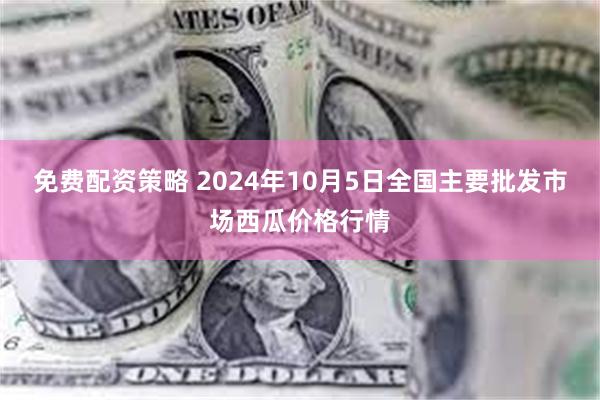 免费配资策略 2024年10月5日全国主要批发市场西瓜价格行情