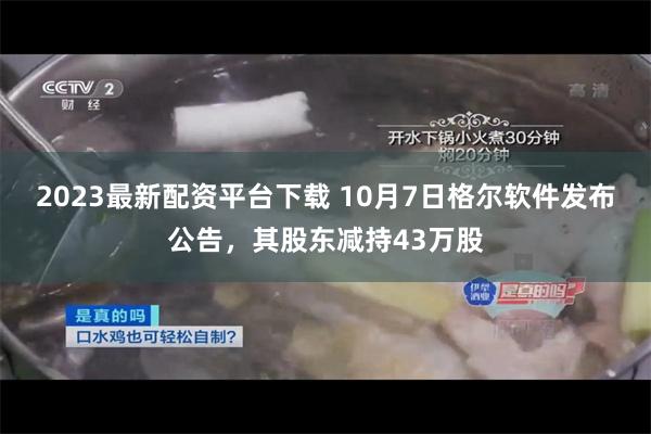 2023最新配资平台下载 10月7日格尔软件发布公告，其股东减持43万股