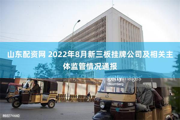 山东配资网 2022年8月新三板挂牌公司及相关主体监管情况通报