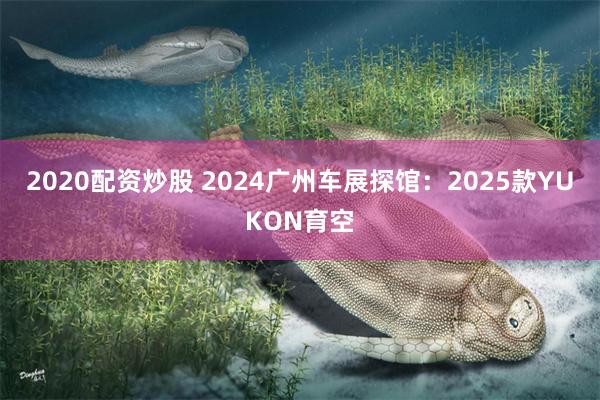 2020配资炒股 2024广州车展探馆：2025款YUKON育空