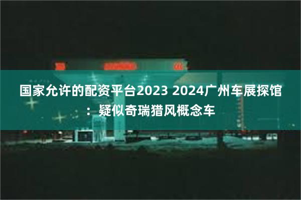 国家允许的配资平台2023 2024广州车展探馆：疑似奇瑞猎风概念车