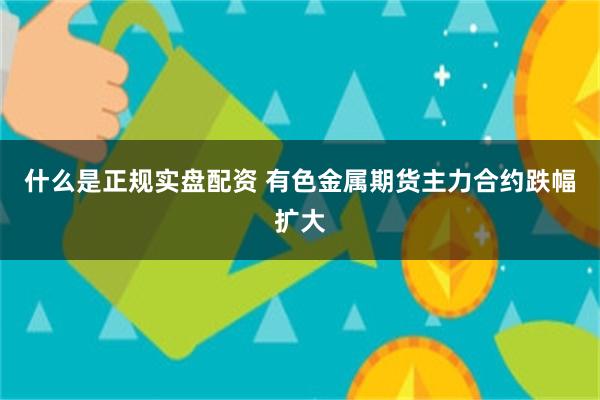 什么是正规实盘配资 有色金属期货主力合约跌幅扩大