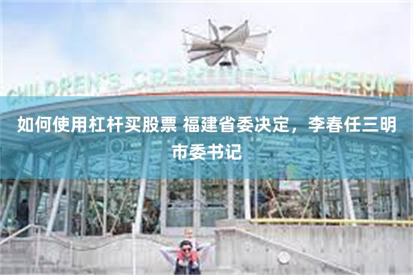 如何使用杠杆买股票 福建省委决定，李春任三明市委书记