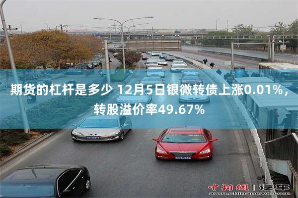 期货的杠杆是多少 12月5日银微转债上涨0.01%，转股溢价率49.67%