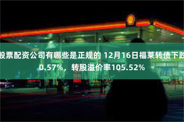 股票配资公司有哪些是正规的 12月16日福莱转债下跌0.57%，转股溢价率105.52%