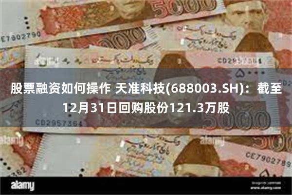 股票融资如何操作 天准科技(688003.SH)：截至12月31日回购股份121.3万股