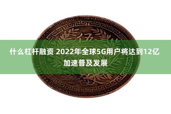 什么杠杆融资 2022年全球5G用户将达到12亿 加速普及发展