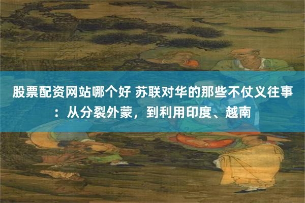 股票配资网站哪个好 苏联对华的那些不仗义往事：从分裂外蒙，到利用印度、越南