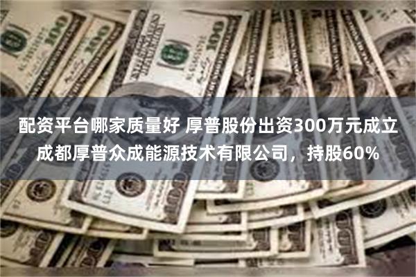 配资平台哪家质量好 厚普股份出资300万元成立成都厚普众成能源技术有限公司，持股60%