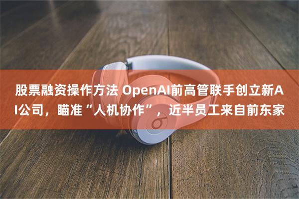 股票融资操作方法 OpenAI前高管联手创立新AI公司，瞄准“人机协作”，近半员工来自前东家