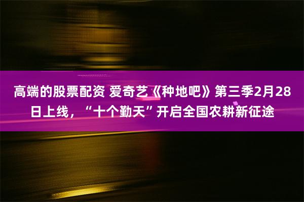 高端的股票配资 爱奇艺《种地吧》第三季2月28日上线，“十个勤天”开启全国农耕新征途