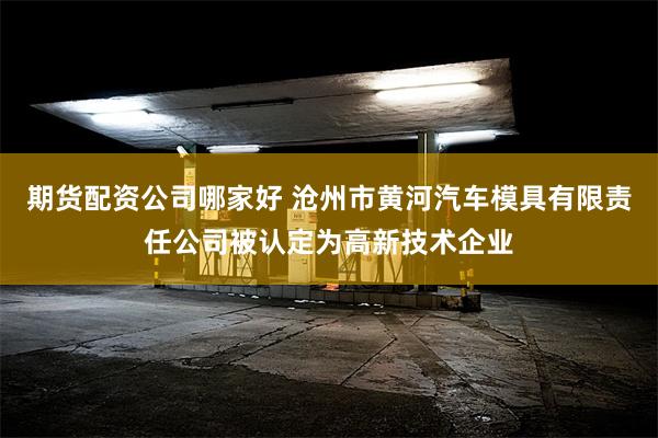 期货配资公司哪家好 沧州市黄河汽车模具有限责任公司被认定为高新技术企业