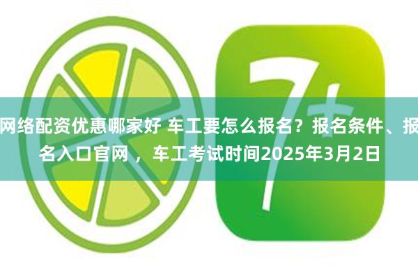 网络配资优惠哪家好 车工要怎么报名？报名条件、报名入口官网 ，车工考试时间2025年3月2日