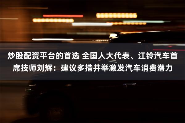 炒股配资平台的首选 全国人大代表、江铃汽车首席技师刘辉：建议多措并举激发汽车消费潜力