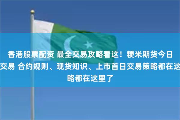 香港股票配资 最全交易攻略看这！粳米期货今日上市交易 合约规则、现货知识、上市首日交易策略都在这里了